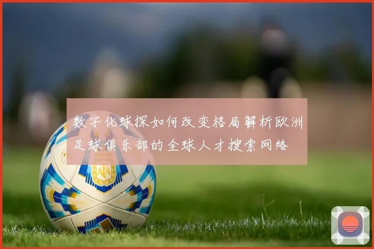 数字化球探如何改变格局解析欧洲足球俱乐部的全球人才搜索网络