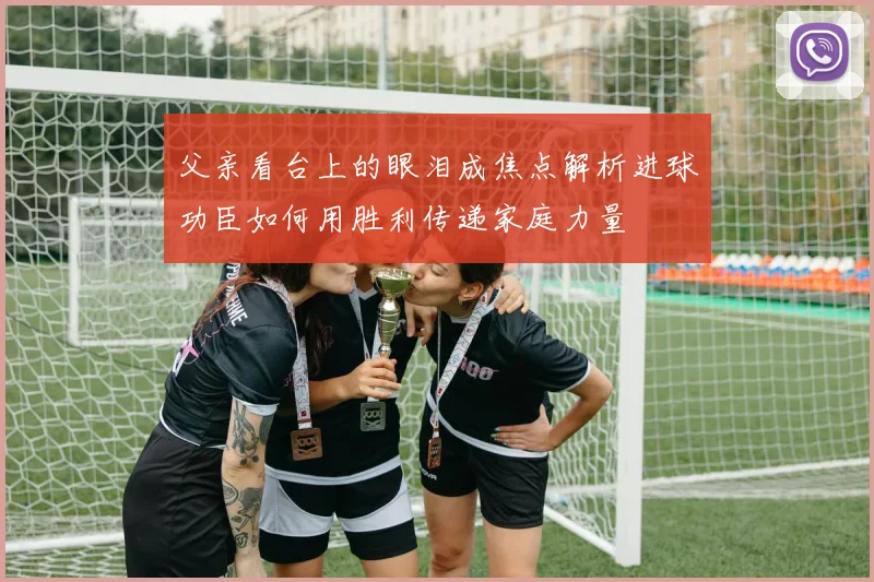 父亲看台上的眼泪成焦点解析进球功臣如何用胜利传递家庭力量